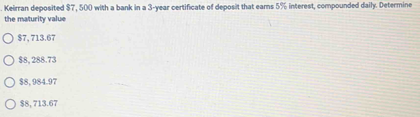 Keirran deposited $7, 500 with a bank in a 3-year certificate of deposit that earns 5% interest, compounded daily. Determine
the maturity value
$7, 713.67
$8, 288.73
$8, 984.97
$8, 713.67