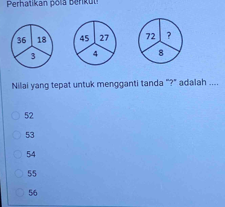 Perhatikan polá Beriku
36 18 45 27 72 ?
3
4
8
Nilai yang tepat untuk mengganti tanda “?” adalah ....
52
53
54
55
56