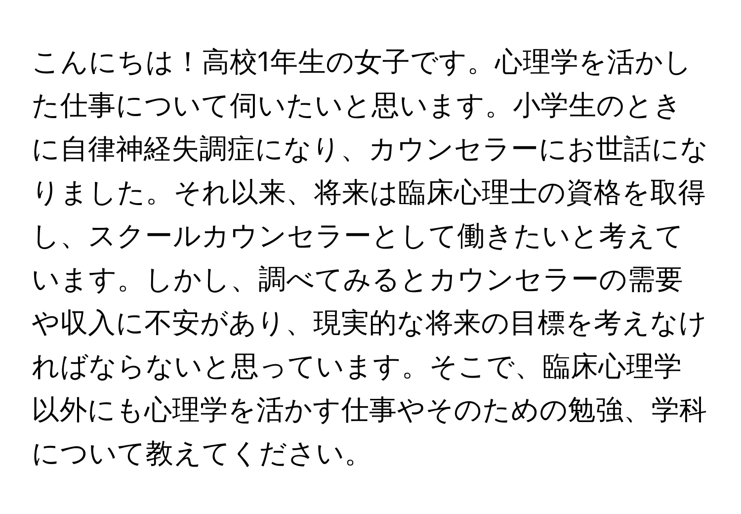 こんにちは！高校1年生の女子です。心理学を活かした仕事について伺いたいと思います。小学生のときに自律神経失調症になり、カウンセラーにお世話になりました。それ以来、将来は臨床心理士の資格を取得し、スクールカウンセラーとして働きたいと考えています。しかし、調べてみるとカウンセラーの需要や収入に不安があり、現実的な将来の目標を考えなければならないと思っています。そこで、臨床心理学以外にも心理学を活かす仕事やそのための勉強、学科について教えてください。