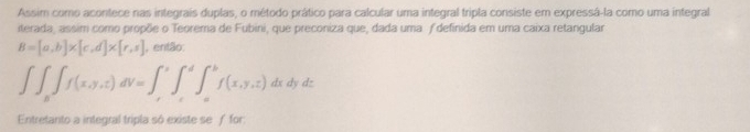 Assim como acontece nas integrais duplas, o método prático para calcular uma integral tripla consiste em expressá-la como uma integral
iterada, assim como propõe o Teorema de Fubini, que preconiza que, dada uma ƒ definida em uma caixa retangular
B=[a,b]* [c,d]* [r,s] , então:
∈t ∈t _a∈t f(x,y,z)dV=∈t _c^b∈t _c^bf(x,y,z) dx dy dz
Entretanto a integral tripla só existe se ƒ for: