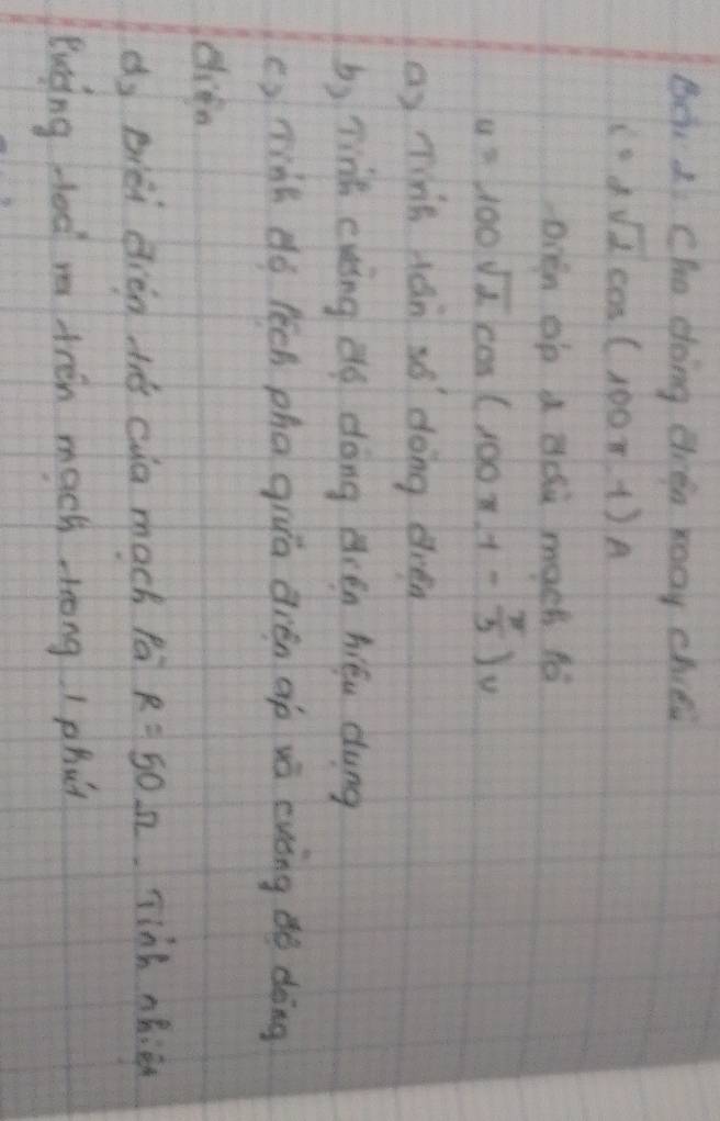 Be. 1 Cha doing difa xoay chici
i=2sqrt(2)cos (100π t)A
Dven op a Bdu mach fo
u=100sqrt(2)cos (100π -1- π /3 )v
a) nins ján so dong dren 
b) linh cuing dg dōng rén hiéu dung 
() minh dó lēch phagiuā dién gp vá ewóng dò dòng 
dy biéi dién tē cua mach fá R=50Omega jinh ohien 
Buing ded ma tren mach trong I phu