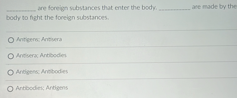 are foreign substances that enter the body. _are made by the
body to fight the foreign substances.
Antigens; Antisera
Antisera; Antibodies
Antigens; Antibodies
Antibodies; Antigens