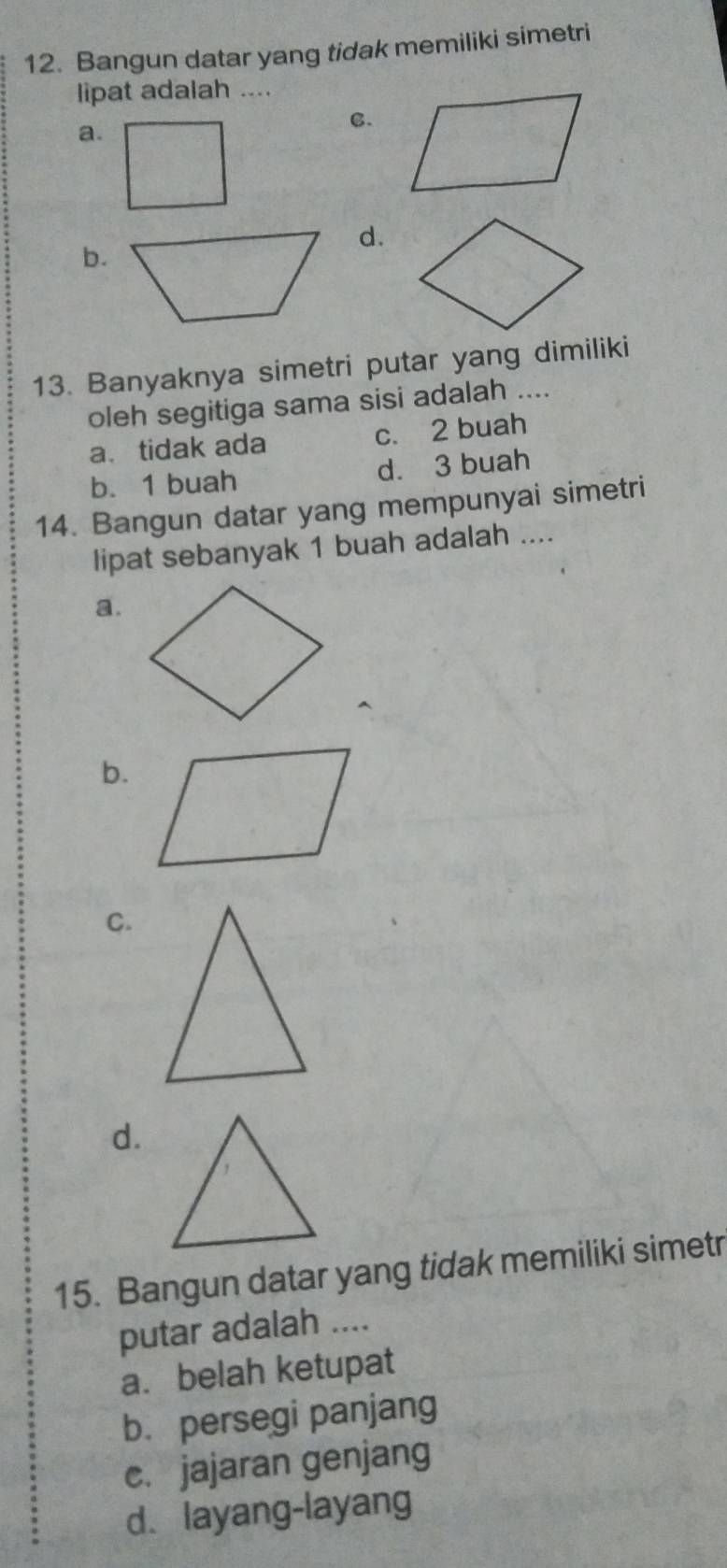 Bangun datar yang tidak memiliki simetri
lipat adalah ....
C.
a.
d.
b.
13. Banyaknya simetri putar yang dimiliki
oleh segitiga sama sisi adalah ....
a. tidak ada c. 2 buah
b. 1 buah d. 3 buah
14. Bangun datar yang mempunyai simetri
lipat sebanyak 1 buah adalah ....
a.
b.
C.
d.
15. Bangun datar yang tidak memiliki simetr
putar adalah ....
a. belah ketupat
b. persegi panjang
c. jajaran genjang
d. layang-layang