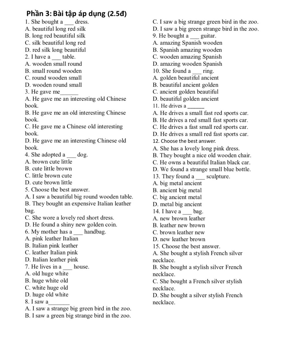 Phần 3: Bài tập áp dụng (2.5đ)
1. She bought a _dress. C. I saw a big strange green bird in the zoo.
A. beautiful long red silk D. I saw a big green strange bird in the zoo.
B. long red beautiful silk 9. He bought a _guitar.
C. silk beautiful long red A. amazing Spanish wooden
D. red silk long beautiful B. Spanish amazing wooden
2. I have a_ table. C. wooden amazing Spanish
A. wooden small round D. amazing wooden Spanish
B. small round wooden 10. She found a _ring.
C. round wooden small A. golden beautiful ancient
D. wooden round small B. beautiful ancient golden
3. He gave me_ C. ancient golden beautiful
A. He gave me an interesting old Chinese D. beautiful golden ancient
book. 11. He drives a_
B. He gave me an old interesting Chinese A. He drives a small fast red sports car.
book. B. He drives a red small fast sports car.
C. He gave me a Chinese old interesting C. He drives a fast small red sports car.
book. D. He drives a small red fast sports car.
D. He gave me an interesting Chinese old 12. Choose the best answer.
book. A. She has a lovely long pink dress.
4. She adopted a _dog. B. They bought a nice old wooden chair.
A. brown cute little C. He owns a beautiful Italian black car.
B. cute little brown D. We found a strange small blue bottle.
C. little brown cute 13. They found a _sculpture.
D. cute brown little A. big metal ancient
5. Choose the best answer. B. ancient big metal
A. I saw a beautiful big round wooden table. C. big ancient metal
B. They bought an expensive Italian leather D. metal big ancient
bag. 14. I have a_ bag.
C. She wore a lovely red short dress. A. new brown leather
D. He found a shiny new golden coin. B. leather new brown
6. My mother has a _handbag. C. brown leather new
A. pink leather Italian D. new leather brown
B. Italian pink leather 15. Choose the best answer.
C. leather Italian pink A. She bought a stylish French silver
D. Italian leather pink necklace.
7. He lives in a _house. B. She bought a stylish silver French
A. old huge white necklace.
B. huge white old C. She bought a French silver stylish
C. white huge old necklace.
D. huge old white D. She bought a silver stylish French
8. I saw a_ necklace.
A. I saw a strange big green bird in the zoo.
B. I saw a green big strange bird in the zoo.