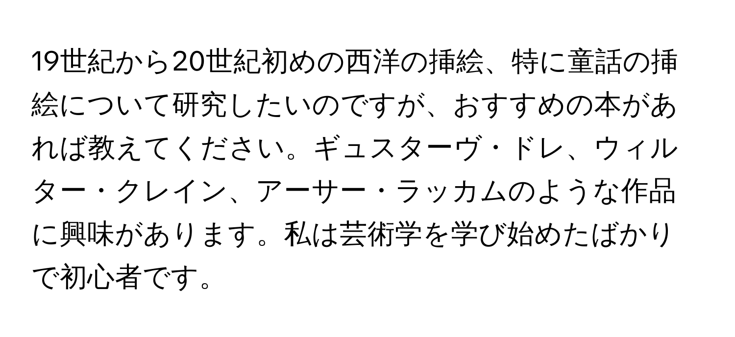 19世紀から20世紀初めの西洋の挿絵、特に童話の挿絵について研究したいのですが、おすすめの本があれば教えてください。ギュスターヴ・ドレ、ウィルター・クレイン、アーサー・ラッカムのような作品に興味があります。私は芸術学を学び始めたばかりで初心者です。