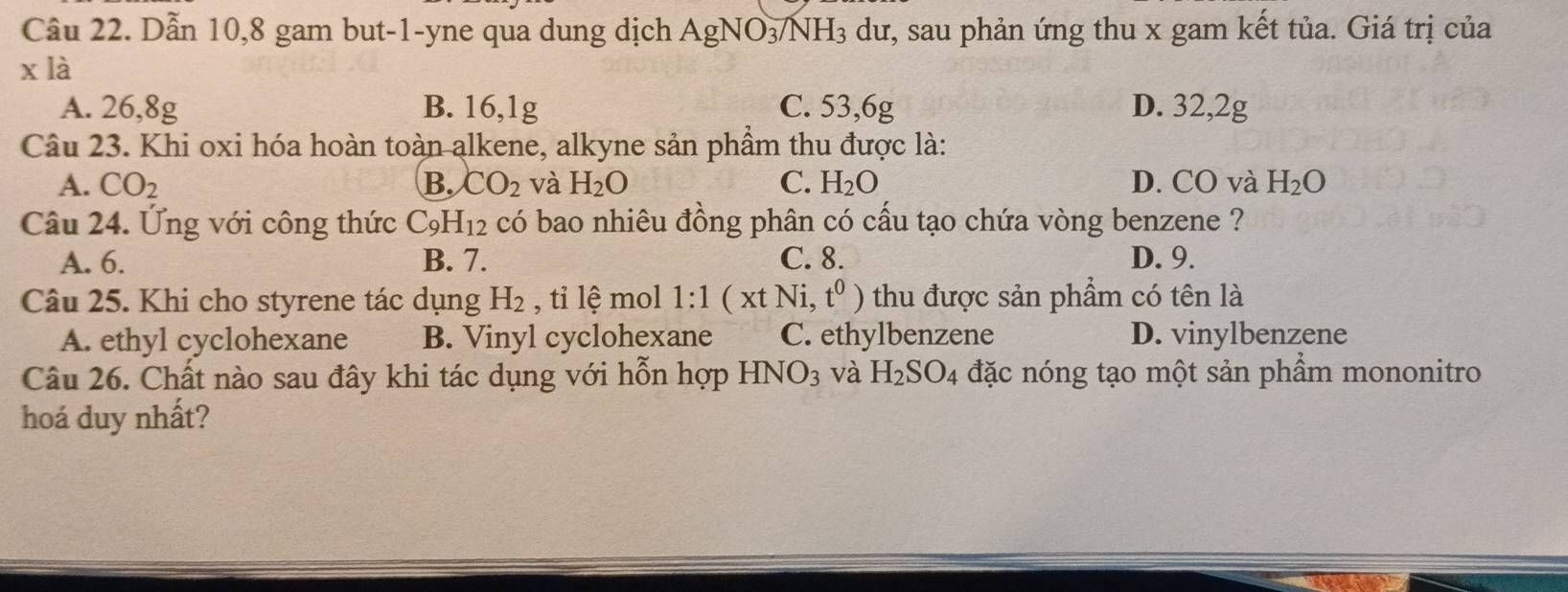 Cầu 22. Dẫn 10, 8 gam but-1-yne qua dung dịch AgNO_3/NH_3 dư, sau phản ứng thu x gam kết tủa. Giá trị của
x là
A. 26, 8g B. 16, 1g C. 53, 6g D. 32, 2g
Câu 23. Khi oxi hóa hoàn toàn alkene, alkyne sản phầm thu được là:
A. CO_2 B. CO_2 và H_2O C. H_2O D. CO và H_2O
Câu 24. Ứng với công thức C_9H_12 có bao nhiêu đồng phân có cấu tạo chứa vòng benzene ?
A. 6. B. 7. C. 8. D. 9.
Câu 25. Khi cho styrene tác dụng H_2 , tỉ lệ mol 1:1(xtNi,t^0) thu được sản phẩm có tên là
A. ethyl cyclohexane B. Vinyl cyclohexane C. ethylbenzene D. vinylbenzene
Câu 26. Chất nào sau đây khi tác dụng với hỗn hợp HNO_3 và H_2SO_4 đặc nóng tạo một sản phẩm mononitro
hoá duy nhất?