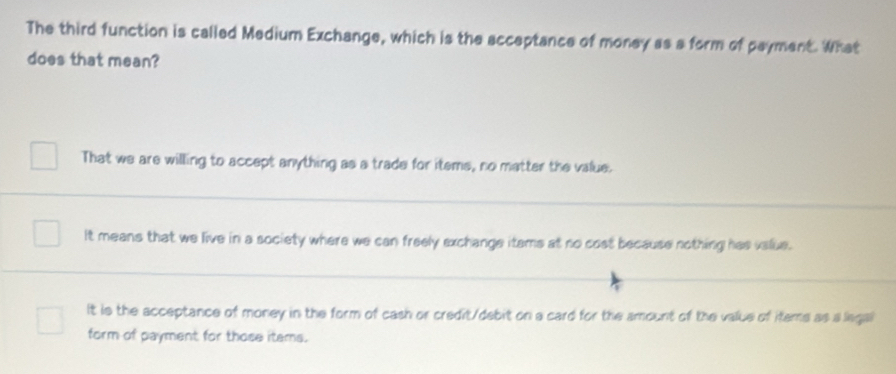 The third function is called Medium Exchange, which is the acceptance of money as a form of payment. What
does that mean?
That we are willing to accept anything as a trade for items, no matter the value.
It means that we live in a society where we can freely exchange itams at no cost because nothing has value.
It is the acceptance of money in the form of cash or credit/debit on a card for the amount of the value of items as a legal
form of payment for those items.