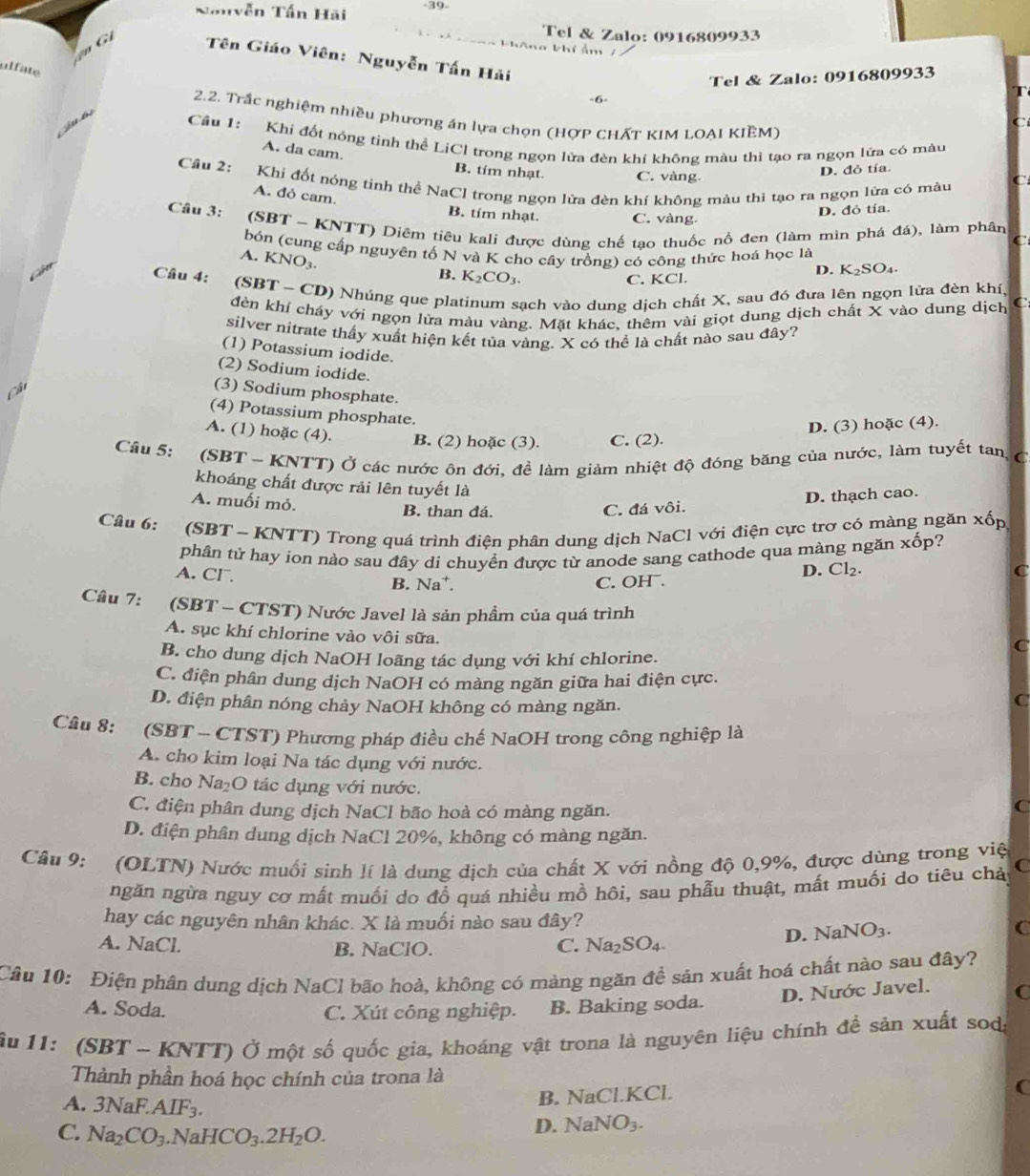 39-
Nau vễn Tấn Hãi
G 
Tel & Zalo: 0916809933
khAng khí ẩm 7
Tên Giáo Viên: Nguyễn Tấn Hải
ulfate
Tel & Zalo: 0916809933
-6-
2.2. Trắc nghiệm nhiều phương án lựa chọn (HợP CHẤT KIM LOẠI KIÊM)
juó Câu 1: Khi đốt nóng tinh thể LiCI trong ngọn lửa đèn khí không màu thì tạo ra ngọn lửa có màu A. da cam.
B. tím nhạt. C. vàng
D. đỏ tía.
Câu 2: Khi đốt nóng tỉnh thể NaCl trong ngọn lửa đèn khí không màu thì tạo ra ngọn lửa có màu
A. đỏ cam.
Câu 3: D. đỏ tía.
B. tím nhạt. C. vàng
(SBT ~ KNTT) Diệm tiêu kalí được dùng chế tạo thuốc nổ đen (làm mìn phá đá), làm phân
C
bón (cung cấp nguyên tố N và K cho cây trồng) có công thức hoá học là
A. KNO_3
B. K_2CO_3.
D. K_2SO_4.
C. KCl.
Câu 4: (SBT  ~ CD) Nhúng que platinum sạch vào dung dịch chất X, sau đó đưa lên ngọn lửa đèn khí,
đèn khí cháy với ngọn lửa màu vàng. Mặt khác, thêm vài giọt dung dịch chất X vào dung dịch C
silver nitrate thấy xuất hiện kết tủa vàng. X có thể là chất nào sau đây?
(1) Potassium iodide.
(2) Sodium iodide.
(3) Sodium phosphate.
(4) Potassium phosphate.
D. (3) hoặc (4).
A. (1) hoặc (4). B. (2) hoặc (3). C. (2).
Câu 5: :(SBT ~ KNTT) Ở các nước ôn đới, đề làm giảm nhiệt độ đóng băng của nước, làm tuyết tan, C
khoáng chất được rải lên tuyết là
A. muối mỏ.
B. than đá. C. đá vôi. D. thạch cao.
Câu 6:  (SBT - KNTT) Trong quá trình điện phân dung dịch NaCl với điện cực trơ có màng ngăn xốp
phân tử hay ion nào sau đây di chuyển được từ anode sang cathode qua màng ngăn xhat op 2
A. CF. B. Na⁺. C. OHˉ.
D. Cl_2 C
Câu 7: (SBT - CTST) Nước Javel là sản phầm của quá trình
A. sục khí chlorine vào vôi sữa.
B. cho dung dịch NaOH loãng tác dụng với khí chlorine.
C
C. điện phân dung dịch NaOH có màng ngăn giữa hai điện cực.
D. điện phân nóng chảy NaOH không có màng ngăn.
C
Câu 8: (SBT - CTST) Phương pháp điều chế NaOH trong công nghiệp là
A. cho kim loại Na tác dụng với nước.
B. cho Na₂O tác dụng với nước.
C. điện phân dung dịch NaCl bão hoà có màng ngăn.
C
D. điện phân dung dịch NaCl 20%, không có màng ngăn.
Câu 9: (OLTN) Nước muối sinh lí là dung dịch của chất X với nồng độ 0,9%, được dùng trong việ
ngăn ngừa nguy cơ mất muối do đồ quá nhiều mồ hôi, sau phẫu thuật, mất muối do tiêu chả C
hay các nguyên nhân khác. X là muối nào sau đây? C
A. NaCl. B. NaClO. C. Na_2SO_4.
D. NaNO_3.
Câu 10: Điện phân dung dịch NaCl bão hoà, không có màng ngăn để sản xuất hoá chất nào sau đây?
D. Nước Javel. C
A. Soda. C. Xút công nghiệp. B. Baking soda.
ậu 11: (SBT - KNTT) Ở một số quốc gia, khoáng vật trona là nguyên liệu chính đề sản xuất sodg
Thành phần hoá học chính của trona là
B. NaCl.KCl.
(
A. 3NaF.AIF_3.
C. Na_2CO_3.NaHCO_3.2H_2O.
D. NaNO_3.