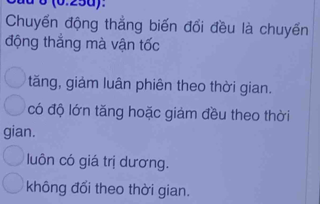 (0.25d):
Chuyển động thẳng biến đổi đều là chuyển
động thẳng mà vận tốc
tăng, giảm luân phiên theo thời gian.
có độ lớn tăng hoặc giảm đều theo thời
gian.
luôn có giá trị dương.
không đổi theo thời gian.