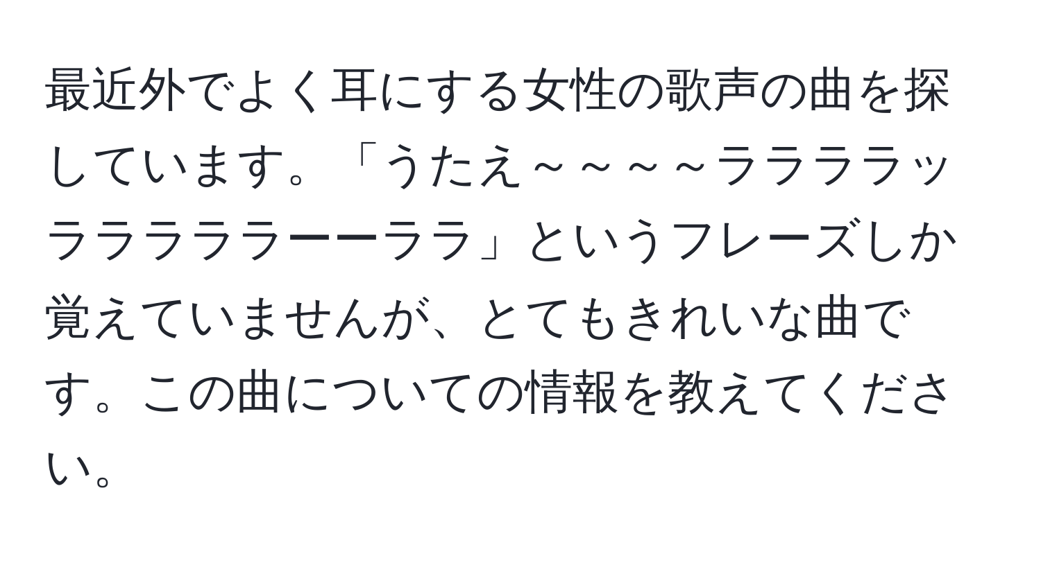 最近外でよく耳にする女性の歌声の曲を探しています。「うたえ～～～～ララララッラララララーーララ」というフレーズしか覚えていませんが、とてもきれいな曲です。この曲についての情報を教えてください。