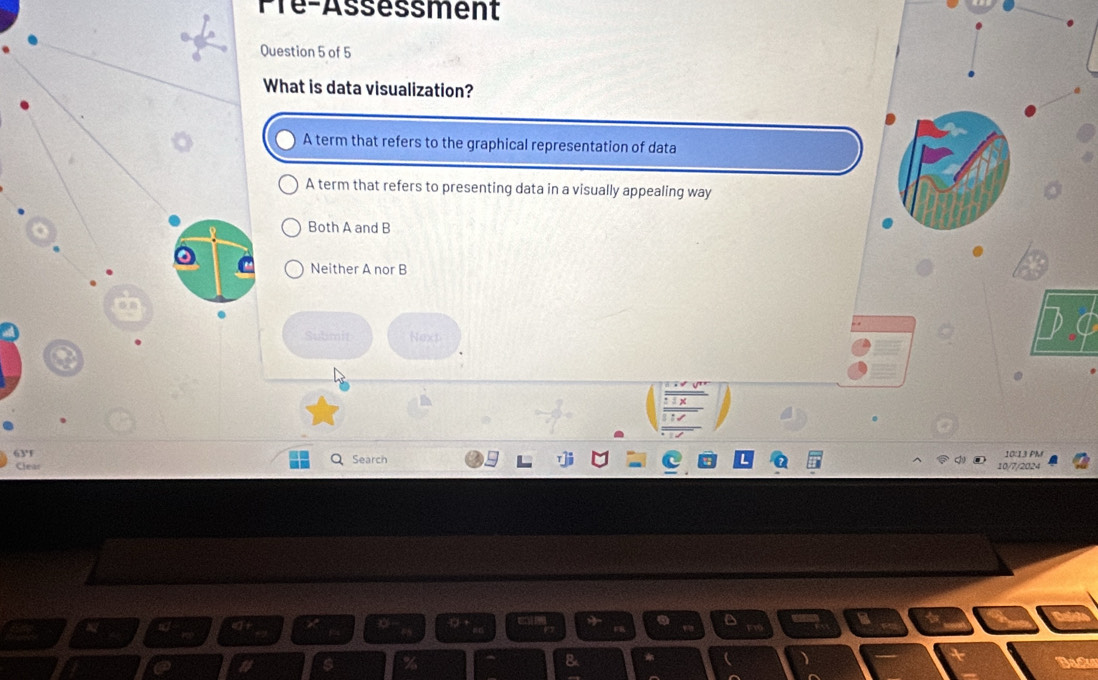 Pre-Assessment
uestion 5 of 5
hat is data visualization?
A term that refers to the graphical representation of data
A term that refers to presenting data in a visually appealing way
Both A and B
Neither A nor B
Submit Next
Search 10:13 PM
10/7/2024
Dack