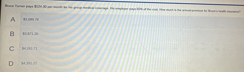 Bruce Turner pays $124.30 per month for his group medical coverage. His employer pays 65% of the cost. How much is the annual premium for Bruce's health insurance?
A $3,089.78
B $3,871.20
C $4,261.71
D $4,391.22