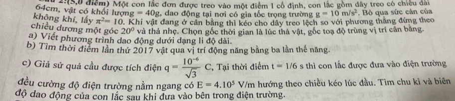 12:(5,0 điểm) Một con lắc đơn được treo vào một điểm I cố định, con lắc gồm dây treo có chiêu đài
64cm, vật có khối lượn g=40g , dao động tại nơi có gia tốc trọng trường g=10m/s^2. Bỏ qua sức cản của 
không khí, lấy π^2=10. Khi vật đang ở cần bằng thì kéo cho dây treo lệch so với phương thắng đứng theo 
chiều dương một góc 20° và thả nhẹ. Chọn gốc thời gian là lúc thả vật, gốc toạ độ trùng vị trí cân bằng. 
a) Viết phương trình dao động dưới dạng li độ dài. 
b) Tìm thời điểm lần thứ 2017 vật qua vị trí động năng bằng ba lần thế năng. 
c) Giả sử quả cầu được tích điện q= (10^(-6))/sqrt(3) C, , Tại thời điểm t=1/6s thì con lắc được đưa vào điện trường 
đều cường độ điện trường nằm ngang có E=4.10^5V/m hướng theo chiều kéo lúc đầu. Tìm chu kì và biên 
độ dao động của con lắc sau khi dưa vào bên trong điện trường.