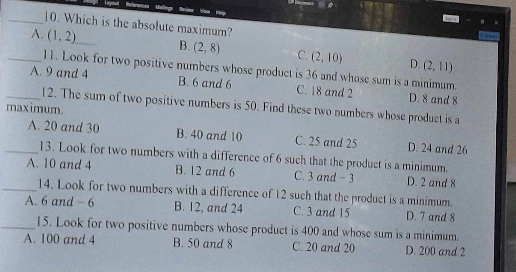 Layou References Meine
_10. Which is the absolute maximum?
A. (1,2)
B. (2,8)
C. (2,10)
D. (2,11)
_11. Look for two positive numbers whose product is 36 and whose sum is a minimum.
_A. 9 and 4 B. 6 and 6 C. 18 and 2 D. 8 and 8
12. The sum of two positive numbers is 50. Find these two numbers whose product is a
maximum.
_A. 20 and 30 B. 40 and 10 C. 25 and 25 D. 24 and 26
13. Look for two numbers with a difference of 6 such that the product is a minímum.
A. 10 and 4 B. 12 and 6 C. 3 and -3 D. 2 and 8
_14. Look for two numbers with a difference of 12 such that the product is a minimum.
A. 6 and - 6 B. 12, and 24 C. 3 and 15 D. 7 and 8
_15. Look for two positive numbers whose product is 400 and whose sum is a minimum.
A. 100 and 4 B. 50 and 8 C. 20 and 20 D. 200 and 2