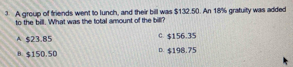 A group of friends went to lunch, and their bill was $132.50. An 18% gratuity was added
to the bill. What was the total amount of the bill?
A $23.85 C. $156.35
B. $150.50 D. $198.75