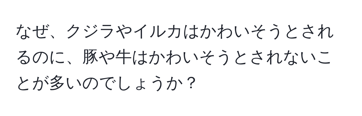 なぜ、クジラやイルカはかわいそうとされるのに、豚や牛はかわいそうとされないことが多いのでしょうか？