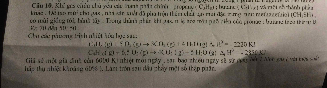 guyen từ trong I phan từ Eugenor là bão imed . 
Câu 10. Khí gas chứa chủ yếu các thành phần chính : propane (C_3H_8); butane (C_4H_10) và một số thành phần 
khác . Để tạo mùi cho gas , nhà sản xuất đã pha trộn thêm chất tạo mùi đặc trưng như methanethiol (CH_3SH), 
có mùi giống tỏi; hành tây . Trong thành phần khí gas, tỉ lệ hòa trộn phổ biến của pronae : butane theo thứ tự là
30:70 đến 50:50. 
Cho các phương trình nhiệt hóa học sau:
C_3H_8(g)+5O_2(g)to 3CO_2(g)+4H_2O ( g) △ _rH^0=-2220KJ
C_4H_10(g)+6,5O_2(g)to 4CO_2(g)+5H_2O(g) △ _rH^0=-2850KJ
Giả sử một gia đình cần 6000 Kj nhiệt mỗi ngày , sau bao nhiêu ngày sẽ sử dụng hết 1 bình gas ( với hiệu suất 
hấp thụ nhiệt khoảng 60% ). Làm tròn sau dấu phầy một số thập phân.