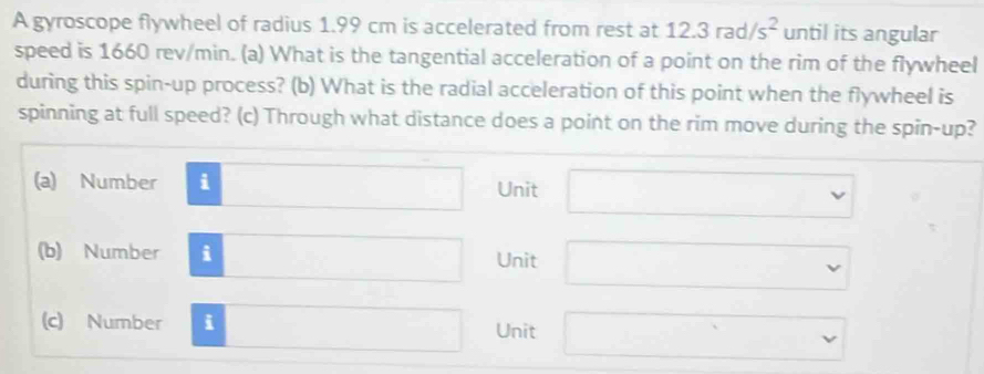 A gyroscope flywheel of radius 1.99 cm is accelerated from rest at 12.3rad/s^2 until its angular
speed is 1660 rev/min. (a) What is the tangential acceleration of a point on the rim of the flywheel
during this spin-up process? (b) What is the radial acceleration of this point when the flywheel is
spinning at full speed? (c) Through what distance does a point on the rim move during the spin-up?
(a) Number i □ Unit □ 
(b) Number i □ Unit □ 
(c) Number i □ Unit □