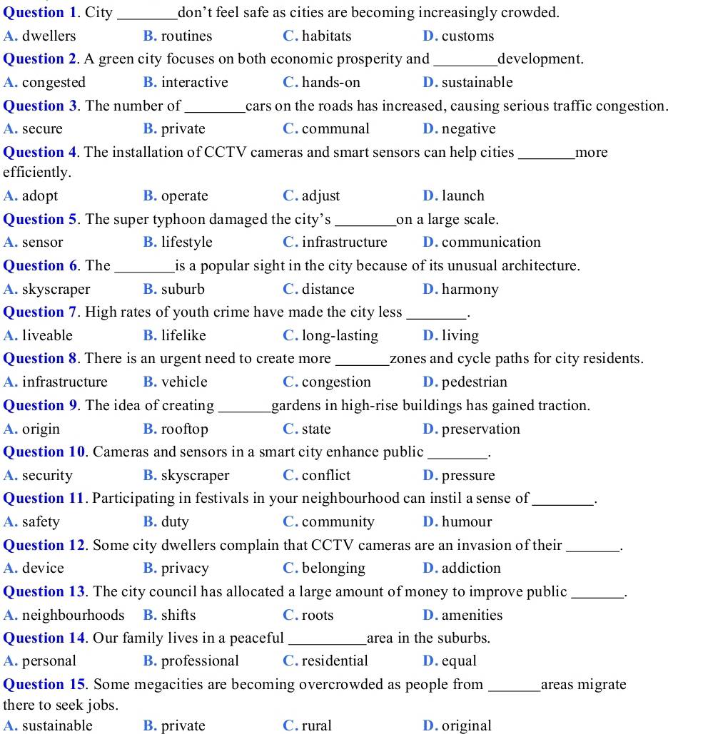 City _don’t feel safe as cities are becoming increasingly crowded.
A. dwellers B. routines C. habitats D. customs
Question 2. A green city focuses on both economic prosperity and _development.
A. congested B. interactive C. hands-on D. sustainable
Question 3. The number of_ cars on the roads has increased, causing serious traffic congestion.
A. secure B. private C. communal D. negative
Question 4. The installation of CCTV cameras and smart sensors can help cities _more
efficiently.
A. adopt B. operate C. adjust D. launch
Question 5. The super typhoon damaged the city’s _on a large scale.
A. sensor B. lifestyle C. infrastructure D. communication
Question 6. The _is a popular sight in the city because of its unusual architecture.
A. skyscraper B. suburb C. distance D. harmony
Question 7. High rates of youth crime have made the city less_
A. liveable B. lifelike C. long-lasting D. living
Question 8. There is an urgent need to create more _zones and cycle paths for city residents.
A. infrastructure B. vehicle C. congestion D. pedestrian
Question 9. The idea of creating_ gardens in high-rise buildings has gained traction.
A. origin B. rooftop C. state D. preservation
Question 10. Cameras and sensors in a smart city enhance public _·
A. security B. skyscraper C. conflict D. pressure
Question 11. Participating in festivals in your neighbourhood can instil a sense of_
A. safety B. duty C. community D.humour
Question 12. Some city dwellers complain that CCTV cameras are an invasion of their_ ·
A. device B. privacy C. belonging D. addiction
Question 13. The city council has allocated a large amount of money to improve public_
A. neighbourhoods B. shifts C. roots D. amenities
Question 14. Our family lives in a peaceful _area in the suburbs.
A. personal B. professional C. residential D. equal
Question 15. Some megacities are becoming overcrowded as people from _areas migrate
there to seek jobs.
A. sustainable B. private C. rural D.original