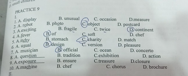 À small chiu l t
PRACTICE 9
1. B. unusual C. occasion D.measure
|. A. display
3. A.exciting 2. A. robot B. photo C. object D. postcard
B. fragile C. twice D) continent
4. A.fever Bof C. soft D. chef
5. A.itchy B. stomach C. charity D. match
6. A. usual B. design C. version D. pleasure
7. A. musician B official C. ocean D. concerto
8. A. question B. tradition C.exhibition D. action
9. A.exposure B. ensure C.treasure D.closure
10. A.machine B. chef C. chorus D. brochure
II.