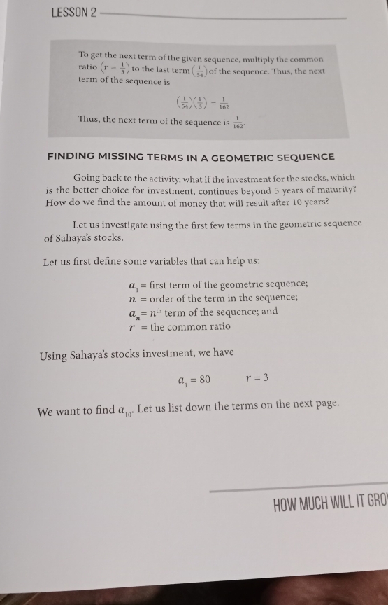 LESSON 2 
To get the next term of the given sequence, multiply the common 
ratio (r= 1/3 ) to the last term ( 1/54 ) of the sequence. Thus, the next 
term of the sequence is
( 1/54 )( 1/3 )= 1/162 
Thus, the next term of the sequence is  1/162 . 
FINDING MISSING TERMS IN A GEOMETRIC SEQUENCE 
Going back to the activity, what if the investment for the stocks, which 
is the better choice for investment, continues beyond 5 years of maturity? 
How do we find the amount of money that will result after 10 years? 
Let us investigate using the first few terms in the geometric sequence 
of Sahaya's stocks. 
Let us first define some variables that can help us:
a_1= first term of the geometric sequence;
n= order of the term in the sequence;
a_n=n^(th) term of the sequence; and
r= the common ratio 
Using Sahaya's stocks investment, we have
a_1=80 r=3
We want to find a_10. Let us list down the terms on the next page. 
HOW MUCH WILL IT GRO