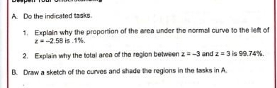 Do the indicated tasks. 
1. Explain why the proportion of the area under the normal curve to the left of
z=-2.58is.1%. 
2. Explain why the total area of the region between z=-3 and z=3 is 99.74%. 
B. Draw a sketch of the curves and shade the regions in the tasks in A.