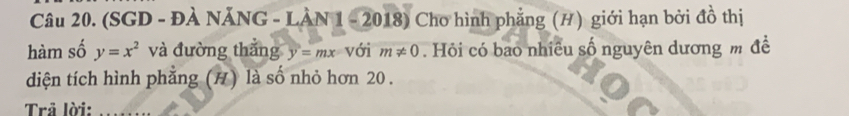 (SGD - ĐÀ NĂNG - LÀN 1 - 2018) Cho hình phẳng (H) giới hạn bởi đồ thị 
hàm số y=x^2 và đường thắng y=mx với m!= 0. Hỏi có bao nhiều số nguyên dương m đề 
diện tích hình phẳng (H) là số nhỏ hơn 20. 
Trả lời:_