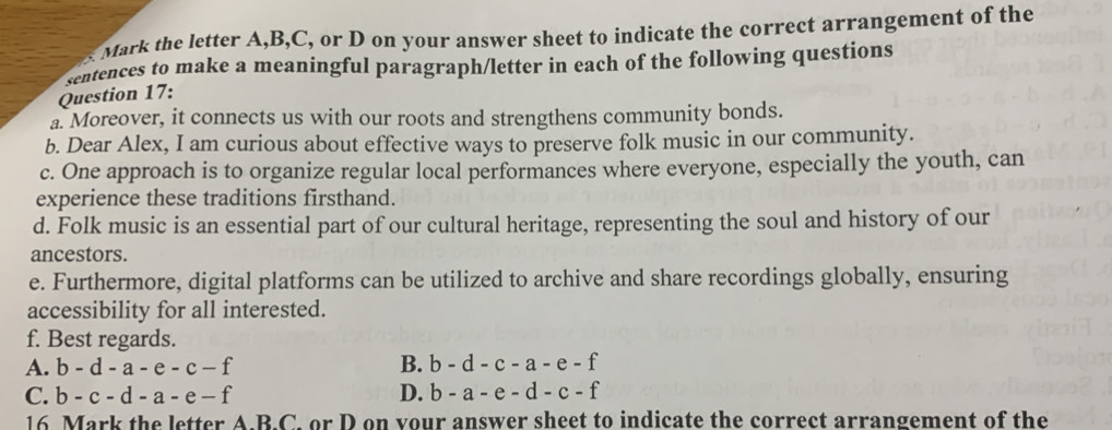 Mark the letter A, B, C, or D on your answer sheet to indicate the correct arrangement of the
sentences to make a meaningful paragraph/letter in each of the following questions
Question 17:
a. Moreover, it connects us with our roots and strengthens community bonds.
b. Dear Alex, I am curious about effective ways to preserve folk music in our community.
c. One approach is to organize regular local performances where everyone, especially the youth, can
experience these traditions firsthand.
d. Folk music is an essential part of our cultural heritage, representing the soul and history of our
ancestors.
e. Furthermore, digital platforms can be utilized to archive and share recordings globally, ensuring
accessibility for all interested.
f. Best regards.
A. b-d-a-e-c-f B. b-d-c-a-e-f
C. b-c-d-a-e-f D. b-a-e-d-c-f
16 Mark the letter A.B.C. or D on vour answer sheet to indicate the correct arrangement of the