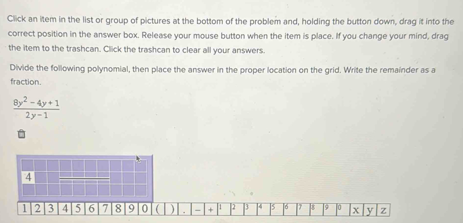 Click an item in the list or group of pictures at the bottom of the problem and, holding the button down, drag it into the 
correct position in the answer box. Release your mouse button when the item is place. If you change your mind, drag 
the item to the trashcan. Click the trashcan to clear all your answers. 
Divide the following polynomial, then place the answer in the proper location on the grid. Write the remainder as a 
fraction.
 (8y^2-4y+1)/2y-1 
4
1 2 3 4 5