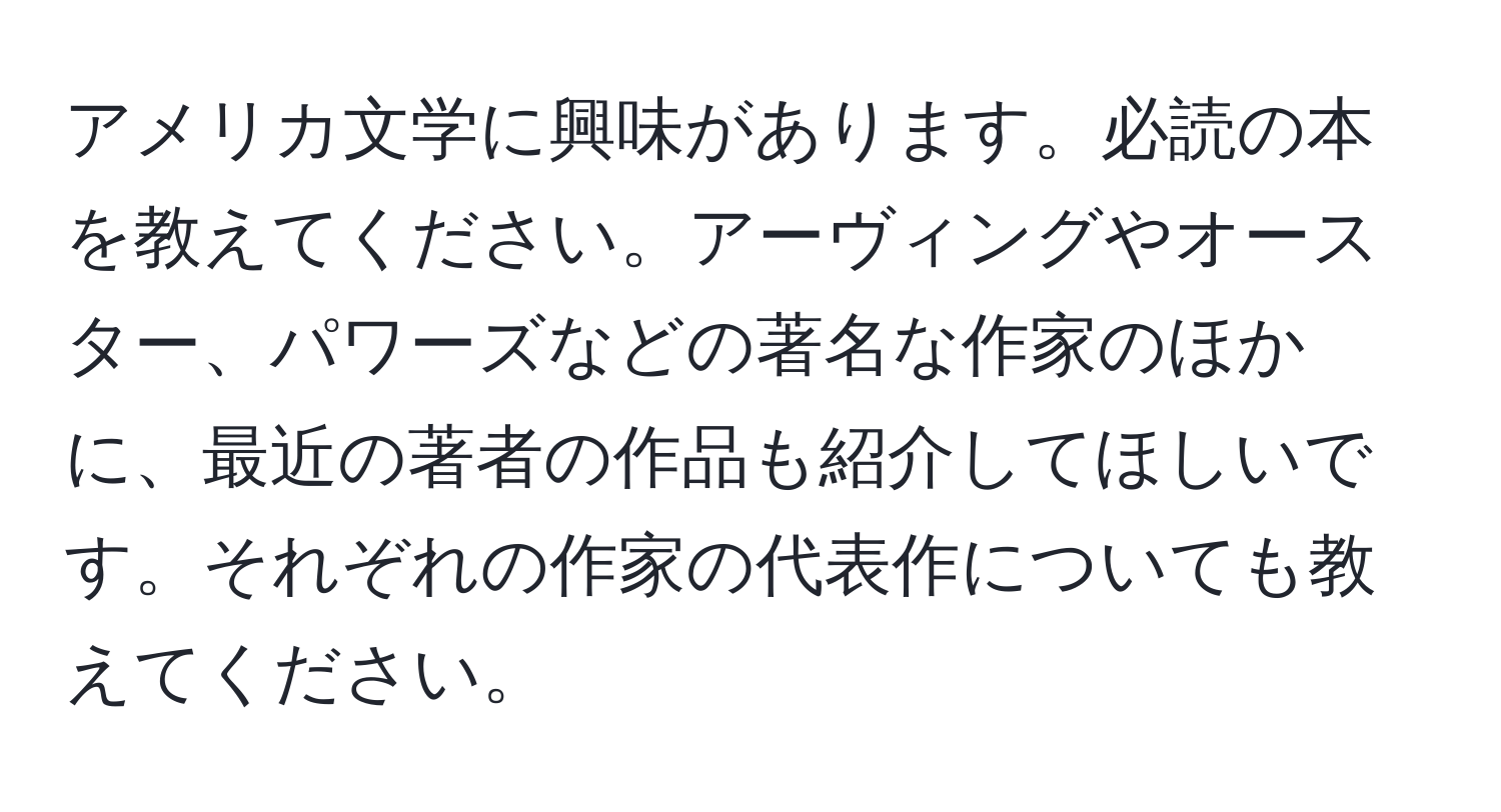 アメリカ文学に興味があります。必読の本を教えてください。アーヴィングやオースター、パワーズなどの著名な作家のほかに、最近の著者の作品も紹介してほしいです。それぞれの作家の代表作についても教えてください。