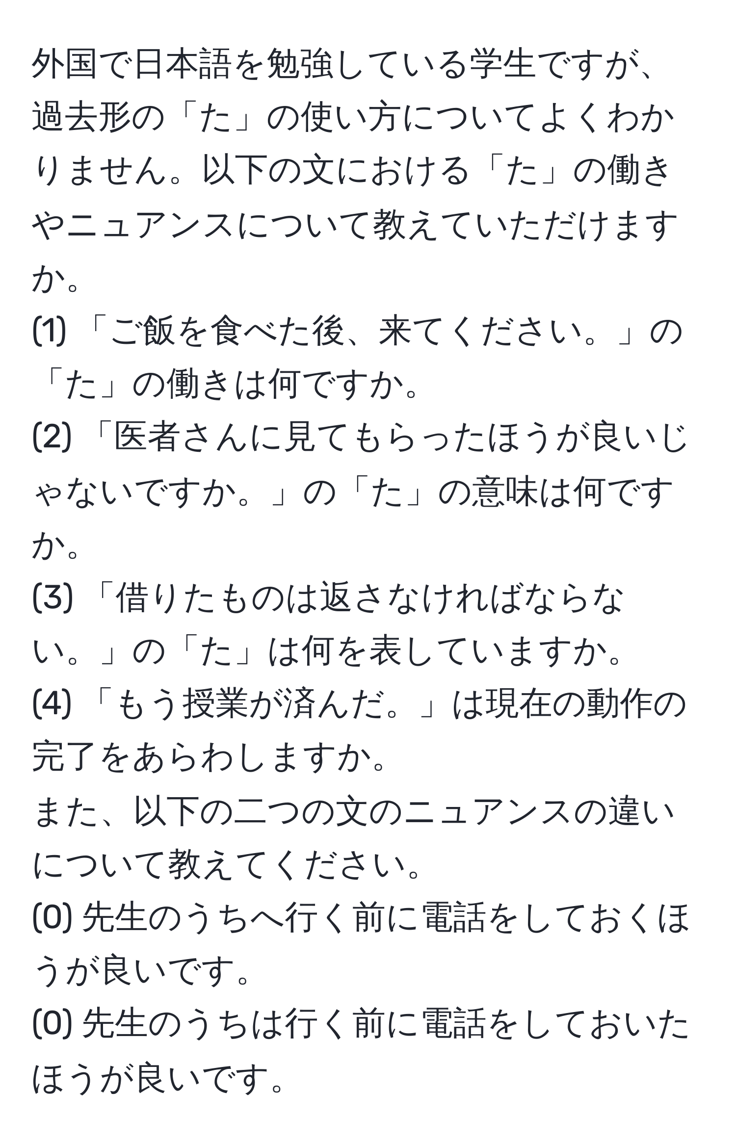 外国で日本語を勉強している学生ですが、過去形の「た」の使い方についてよくわかりません。以下の文における「た」の働きやニュアンスについて教えていただけますか。  
(1) 「ご飯を食べた後、来てください。」の「た」の働きは何ですか。  
(2) 「医者さんに見てもらったほうが良いじゃないですか。」の「た」の意味は何ですか。  
(3) 「借りたものは返さなければならない。」の「た」は何を表していますか。  
(4) 「もう授業が済んだ。」は現在の動作の完了をあらわしますか。  
また、以下の二つの文のニュアンスの違いについて教えてください。  
(0) 先生のうちへ行く前に電話をしておくほうが良いです。  
(0) 先生のうちは行く前に電話をしておいたほうが良いです。