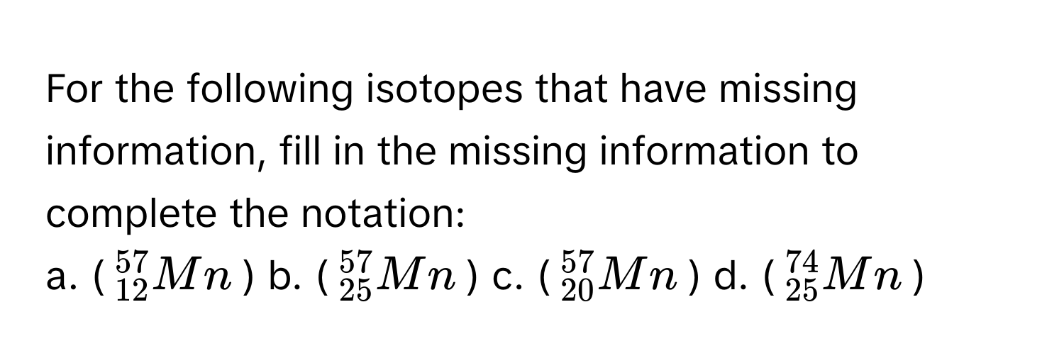 For the following isotopes that have missing information, fill in the missing information to complete the notation:

a. ($^57_12Mn$)  b. ($^57_25Mn$)  c. ($^57_20Mn$)  d. ($^74_25Mn$)