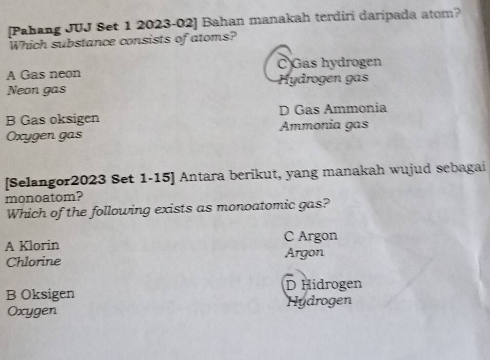 [Pahang JUJ Set 1 2023-02] Bahan manakah terdiri daripada atom?
Which substance consists of atoms?
C Gas hydrogen
A Gas neon
Hydrogen gas
Neon gas
B Gas oksigen D Gas Ammonia
Ammonia gas
Oxygen gas
[Selangor2023 Set 1-15] Antara berikut, yang manakah wujud sebagai
monoatom?
Which of the following exists as monoatomic gas?
C Argon
A Klorin
Argon
Chlorine
D Hidrogen
B Oksigen
Hydrogen
Oxygen