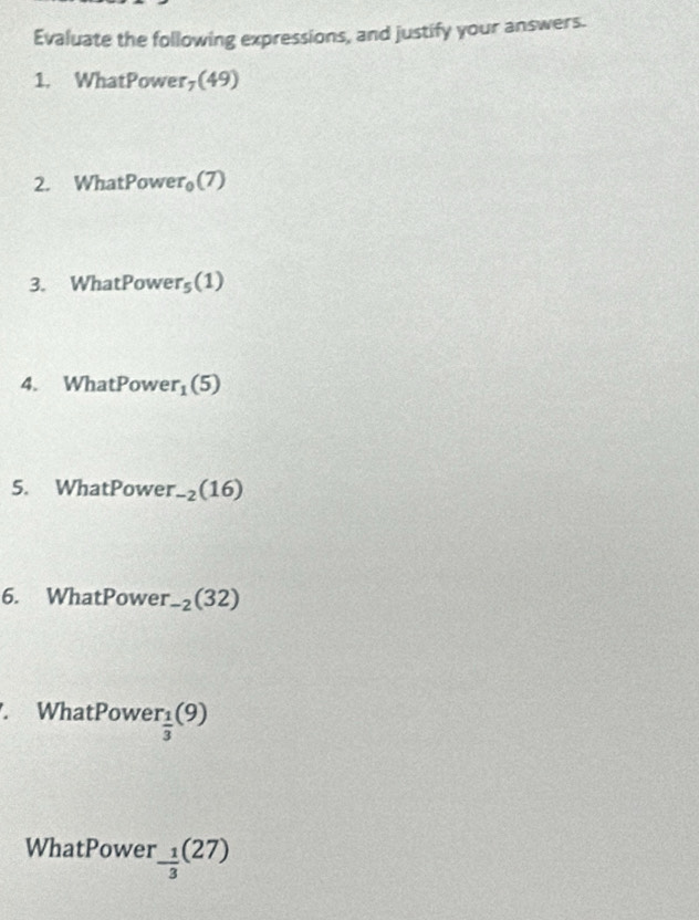 Evaluate the following expressions, and justify your answers. 
1. WhatPower,(49) 
2. WhatPowe r_0(7)
3. WhatPowe r_5(1)
4. WhatPow e r_1(5)
5. WhatPower. _-2(16)
6. WhatPower -2(32). WhatPowe r_ 1/3 (9)
WhatPower^.frac 1(27)(27)