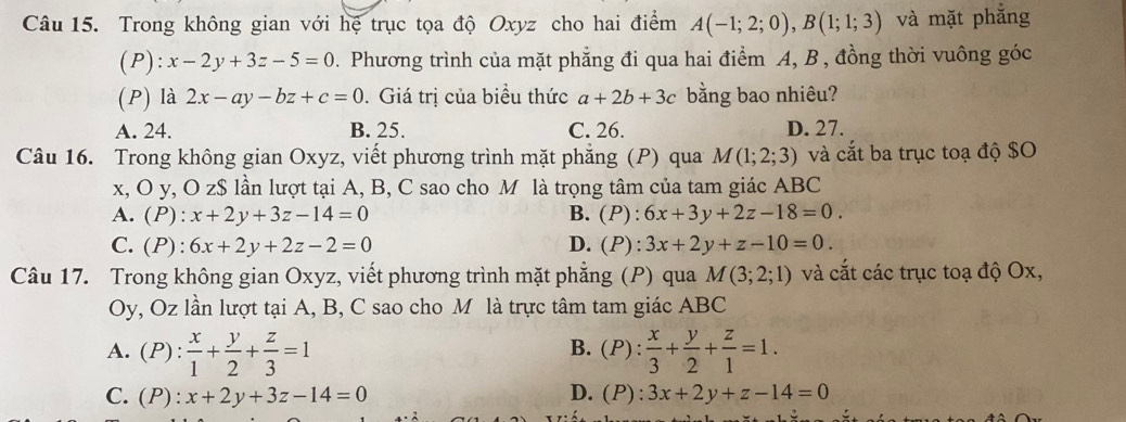 Trong không gian với hệ trục tọa độ Oxyz cho hai điểm A(-1;2;0), B(1;1;3) và mặt phẳng
(P): x-2y+3z-5=0. Phương trình của mặt phẳng đi qua hai điểm A, B , đồng thời vuông góc
(P) là 2x-ay-bz+c=0.Giá trị của biểu thức a+2b+3c bằng bao nhiêu?
A. 24. B. 25. C. 26. D. 27.
Câu 16. Trong không gian Oxyz, viết phương trình mặt phẳng (P) qua M(1;2;3) và cắt ba trục toạ độ $O
x, O y, O z$ lần lượt tại A, B, C sao cho M là trọng tâm của tam giác ABC
A. (P): x+2y+3z-14=0 B. (P):6x+3y+2z-18=0.
C. (P): 6x+2y+2z-2=0 D. (P):3x+2y+z-10=0. 
Câu 17. Trong không gian Oxyz, viết phương trình mặt phẳng (P) qua M(3;2;1) và cắt các trục toạ độ Ox,
Oy, Oz lần lượt tại A, B, C sao cho M là trực tâm tam giác ABC
B.
A. (P): x/1 + y/2 + z/3 =1 (P): x/3 + y/2 + z/1 =1.
C. (P):x+2y+3z-14=0 D. (P):3x+2y+z-14=0