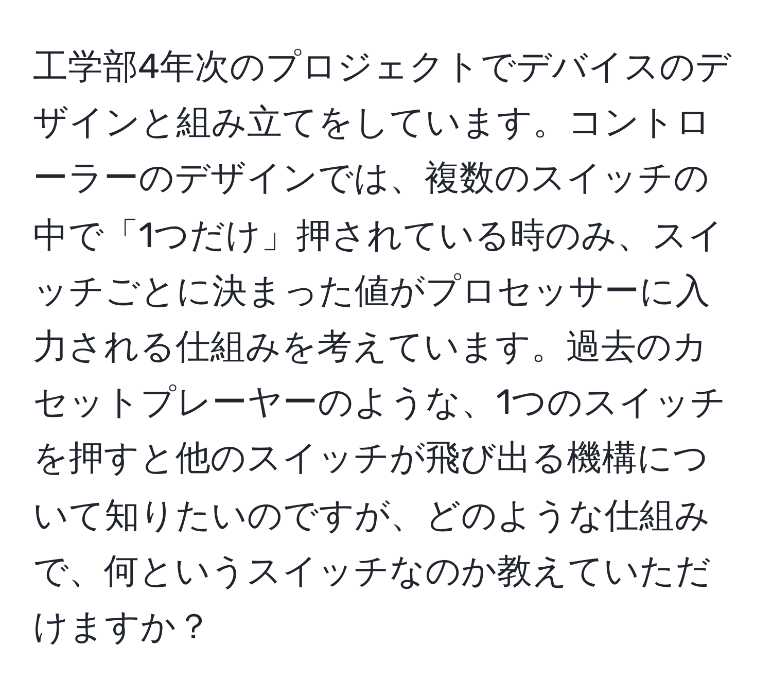 工学部4年次のプロジェクトでデバイスのデザインと組み立てをしています。コントローラーのデザインでは、複数のスイッチの中で「1つだけ」押されている時のみ、スイッチごとに決まった値がプロセッサーに入力される仕組みを考えています。過去のカセットプレーヤーのような、1つのスイッチを押すと他のスイッチが飛び出る機構について知りたいのですが、どのような仕組みで、何というスイッチなのか教えていただけますか？