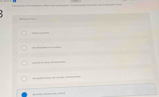 6: Quiz 6
Saved
Eukaryotic chromosomes differ from prokaryotic chromosomes because only eukaryotes have

Multiple Choice
histone proteins.
chromosomes in a nucleus.
several to many chromosomes.
elongated linear, not circular, chromosomes.
All of the choices are correct.