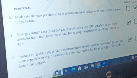 PERNYATAAN BENAR SALaH 
A. Salah satu dampak perubahan iklim adalah kerusakan lapisan ozon bumi serta kerusakan 
fungsi hutan. 
B. Emisi gas rumah kaca (GRK) dan gas chlorofluorocarbon (CFC) yang berlebihan pada 
atmosfer bumi merupakan salah satu faktor yang menyebabkan terjadinya perubahan 
iklim. 
C. Pemanasan global yang terjadi berdampak pada perubahan iklim dan terjadinya bencana 
3 
alam seperti kekeringan, angin putting beliung, curah hujan tinggi sehingga ményebabkan banjir dan longsor. 
to search