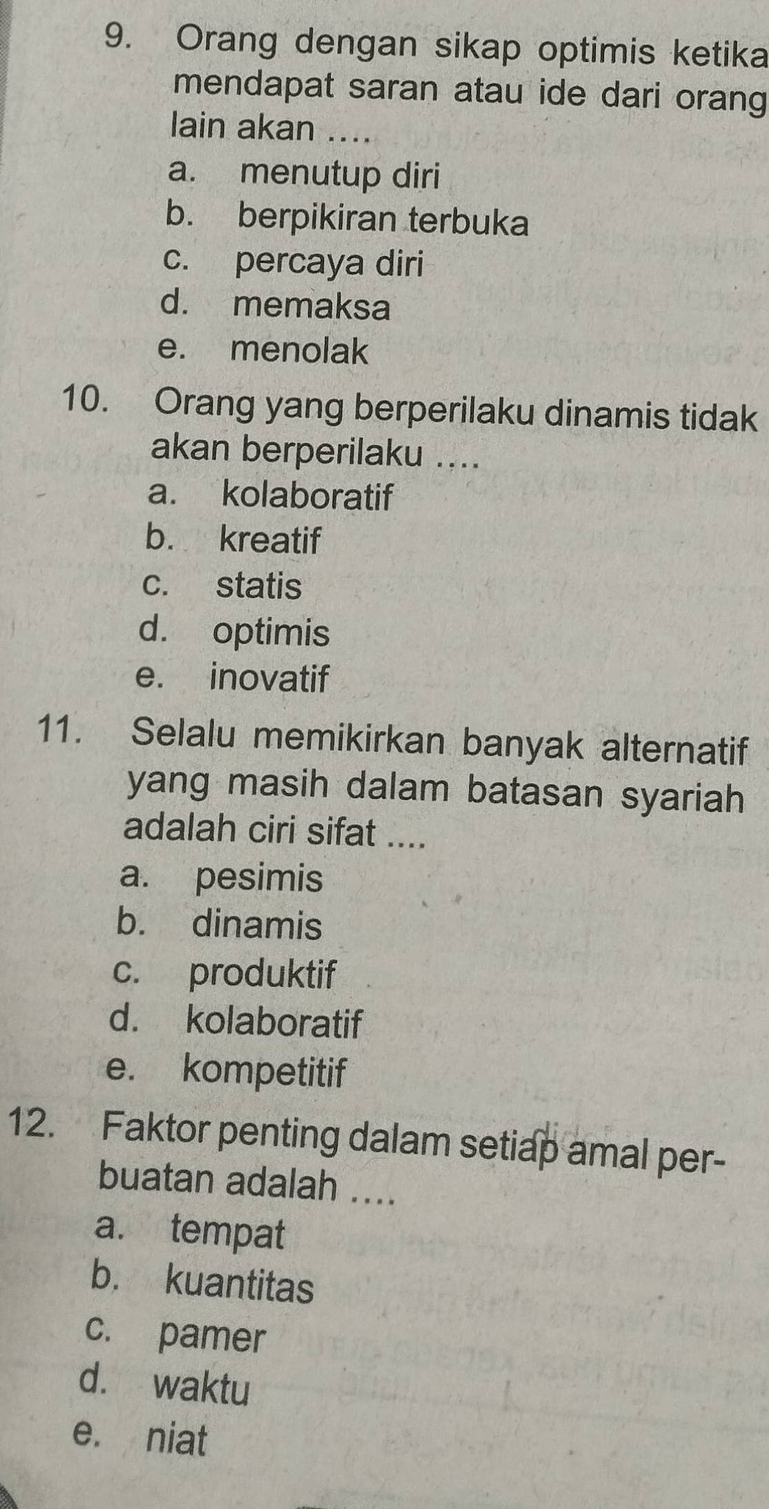 Orang dengan sikap optimis ketika
mendapat saran atau ide dari orang
lain akan ....
a. menutup diri
b. berpikiran terbuka
c. percaya diri
d. memaksa
e. menolak
10. Orang yang berperilaku dinamis tidak
akan berperilaku ....
a. kolaboratif
b. kreatif
c. statis
d. optimis
e. inovatif
11. Selalu memikirkan banyak alternatif
yang masih dalam batasan syariah
adalah ciri sifat ....
a. pesimis
b. dinamis
c. produktif
d. kolaboratif
e. kompetitif
12. Faktor penting dalam setiap amal per-
buatan adalah ....
a. tempat
b. kuantitas
c. pamer
d. waktu
e. niat