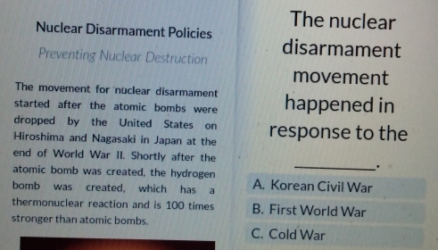 The nuclear
Nuclear Disarmament Policies
disarmament
Preventing Nuclear Destruction
movement
The movement for nuclear disarmament
started after the atomic bombs were happened in
dropped by the United States on
Hiroshima and Nagasaki in Japan at the response to the
end of World War II. Shortly after the
_.
atomic bomb was created, the hydrogen
bomb was created, which has a A. Korean Civil War
thermonuclear reaction and is 100 times B. First World War
stronger than atomic bombs. C. Cold War