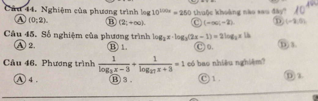 Nghiệm của phương trình log 10^(100x)=250 thuộc khoảng não sau đây?
a (0;2).
B (2;+∈fty ).
(-∈fty ;-2).
D (-2,0)
Câu 45. Số nghiệm của phương trình log _2x· log _3(2x-1)=2log _2x 1à
A 2. B 1. C o.
D) 3
Câu 46. Phương trình frac 1log _3x-3+frac 1log _27x+3=1 có bao nhiêu nghiệm?
A 4. B 3. O 1. D ②