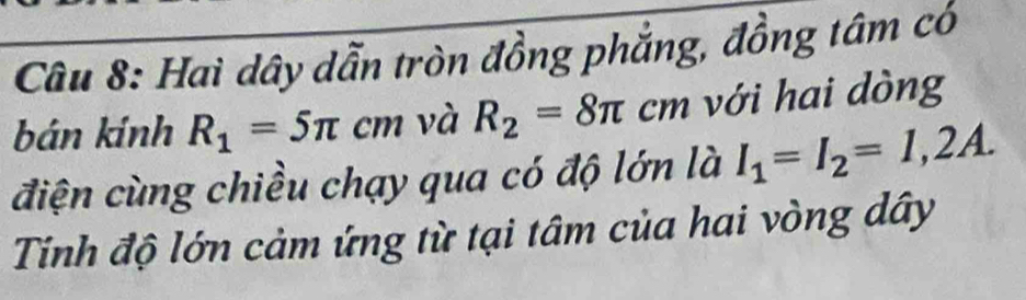 Hai dây dẫn tròn đồng phẳng, đồng tâm có 
bán kính R_1=5π cm và R_2=8π cm với hai dòng 
điện cùng chiều chạy qua có độ lớn là I_1=I_2=1,2A. 
Tinh độ lớn cảm ứng từ tại tâm của hai vòng dây