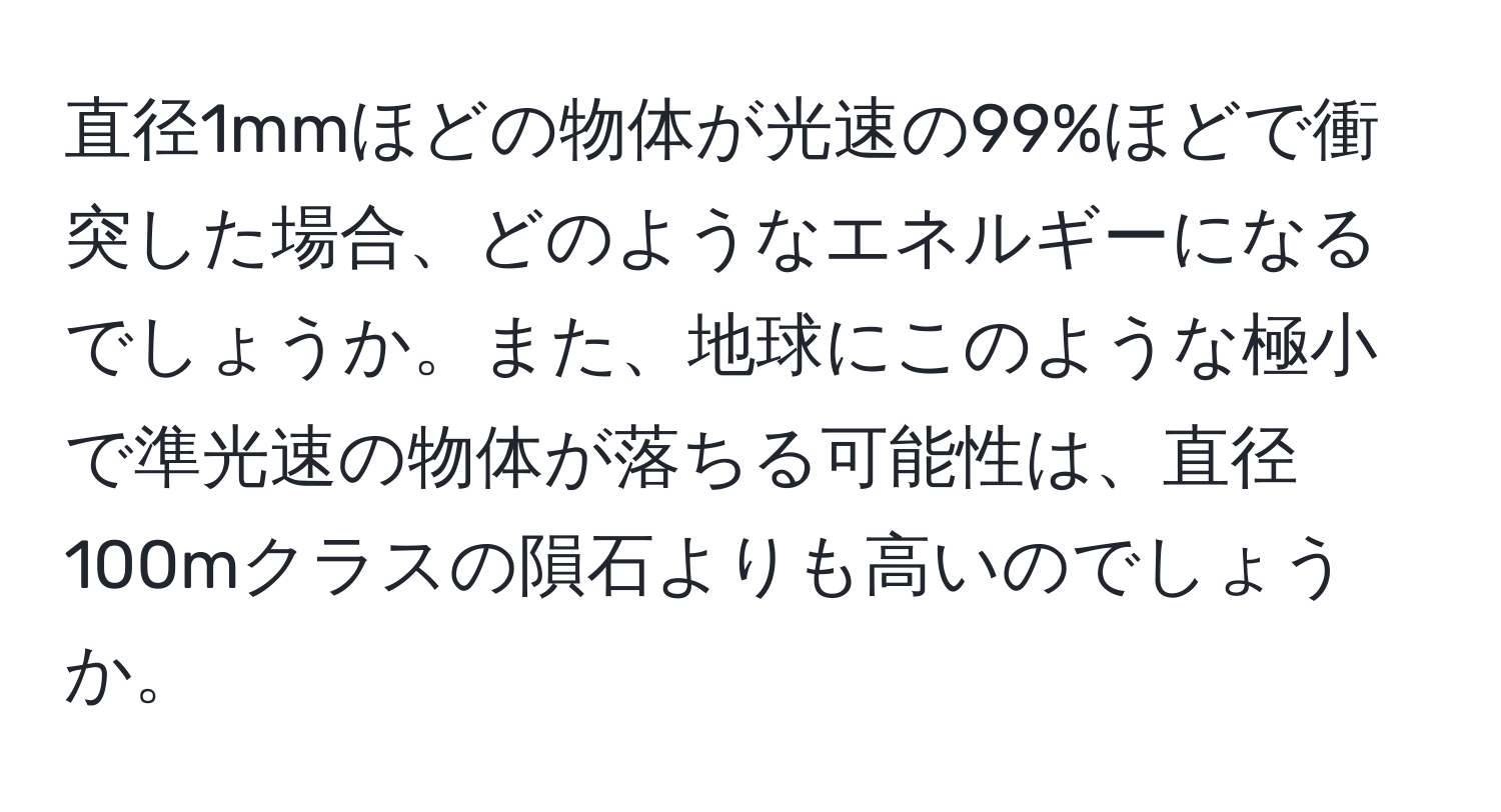 直径1mmほどの物体が光速の99%ほどで衝突した場合、どのようなエネルギーになるでしょうか。また、地球にこのような極小で準光速の物体が落ちる可能性は、直径100mクラスの隕石よりも高いのでしょうか。