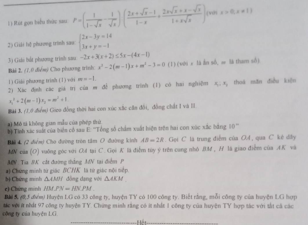 Rút gọn biểu thức sau. P=( 1/1-sqrt(x) - 1/sqrt(x) ):( (2x+sqrt(x)-1)/1-x + (2xsqrt(x)+x-sqrt(x))/1+xsqrt(x) ) (với x>0,x!= 1)
2) Giải hệ phương trình sau: beginarrayl 2x-3y=14 3x+y=-1endarray.
3) Giải bất phương trinh sau: -2x+3(x+2)≤ 5x-(4x-1)
Bài 2. (1,0 điểm) Cho phương trình: x^2-2(m-1)x+m^2-3=0 (1) (với x là ẫn số, m là tham số)
1) Giải phương trình (1) với m=-1.
2) Xác định các giá trị của m để phương trình (1) có hai nghiệm x_1,x_2 thoá mãn điều kiện
x_1^(2+2(m-1)x_2)=m^2+1.
Bài 3. (1,0 điểm) Gieo đồng thời hai con xúc xắc cân đổi, đồng chất I và II.
a) Mô tả không gian mẫu của phép thử.
b) Tính xác suất của biến cố sau E: “Tổng số chấm xuất hiện trên hai con xúc xắc bằng 10 ”
Bài 4. (2 điểm) Cho đường tròn tâm O đường kính AB=2R. Gọi C là trung điểm của O4 , qua C kẻ dây
MN của (O) vuông góc với OA tại C. Gọi K là điểm tùy ý trên cung nhỏ BM , H là giao điểm của AK và
MN. Tia BK cắt đường thẳng MN tại điểm P
a) Chứng minh tử giác BCHK là tứ giác nội tiếp.
b) Chứng minh △ AMH đồng dạng với △ AKM.
c) Chứng minh HM.PN=HN.PM.
Bài 5. (0,5 điểm) Huyện LG có 33 công ty, huyện TY có 100 công ty. Biết rằng, mỗi công ty của huyện LG hợp
tác với ít nhất 97 công ty huyện TY. Chứng minh rằng có ít nhất 1 công ty của huyện TY hợp tác với tất cả các
công ty của huyện LG.
Hết