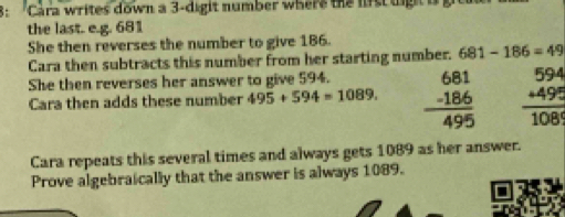 8: Cara writes down a 3 -digit number where the lirs uig 
the last. e.g. 681
She then reverses the number to give 186. 
Cara then subtracts this number from her starting number. 681-186=49
She then reverses her answer to give 594. 
Cara then adds these number 495+594=1089. beginarrayr 681 -186 hline 495endarray beginarrayr 594 +4989endarray 1endarray  
Cara repeats this several times and always gets 1089 as her answer. 
Prove algebraically that the answer is always 1089.