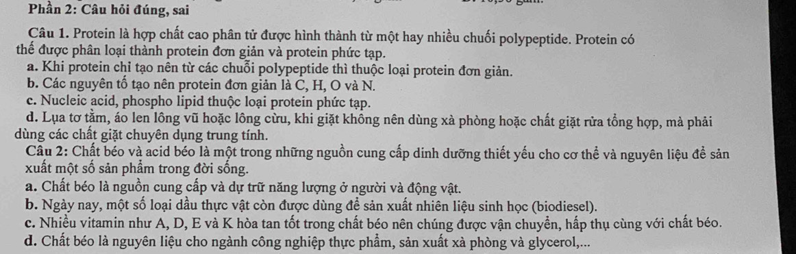 Phần 2: Câu hỏi đúng, sai
Câu 1. Protein là hợp chất cao phân tử được hình thành từ một hay nhiều chuối polypeptide. Protein có
thể được phân loại thành protein đơn giản và protein phức tạp.
a. Khi protein chỉ tạo nên từ các chuỗi polypeptide thì thuộc loại protein đơn giản.
b. Các nguyên tố tạo nên protein đơn giản là C, H, O và N.
c. Nucleic acid, phospho lipid thuộc loại protein phức tạp.
d. Lụa tơ tằm, áo len lồng vũ hoặc lông cừu, khi giặt không nên dùng xà phòng hoặc chất giặt rửa tổng hợp, mà phải
dùng các chất giặt chuyên dụng trung tính.
Cầu 2: Chất béo và acid béo là một trong những nguồn cung cấp dinh dưỡng thiết yếu cho cơ thể và nguyên liệu để sản
xuất một số sản phẩm trong đời sống.
a. Chất béo là nguồn cung cấp và dự trữ năng lượng ở người và động vật.
b. Ngày nay, một số loại dầu thực vật còn được dùng để sản xuất nhiên liệu sinh học (biodiesel).
c. Nhiều vitamin như A, D, E và K hòa tan tốt trong chất béo nên chúng được vận chuyền, hấp thụ cùng với chất béo.
d. Chất béo là nguyên liệu cho ngành công nghiệp thực phẩm, sản xuất xà phòng và glycerol,...