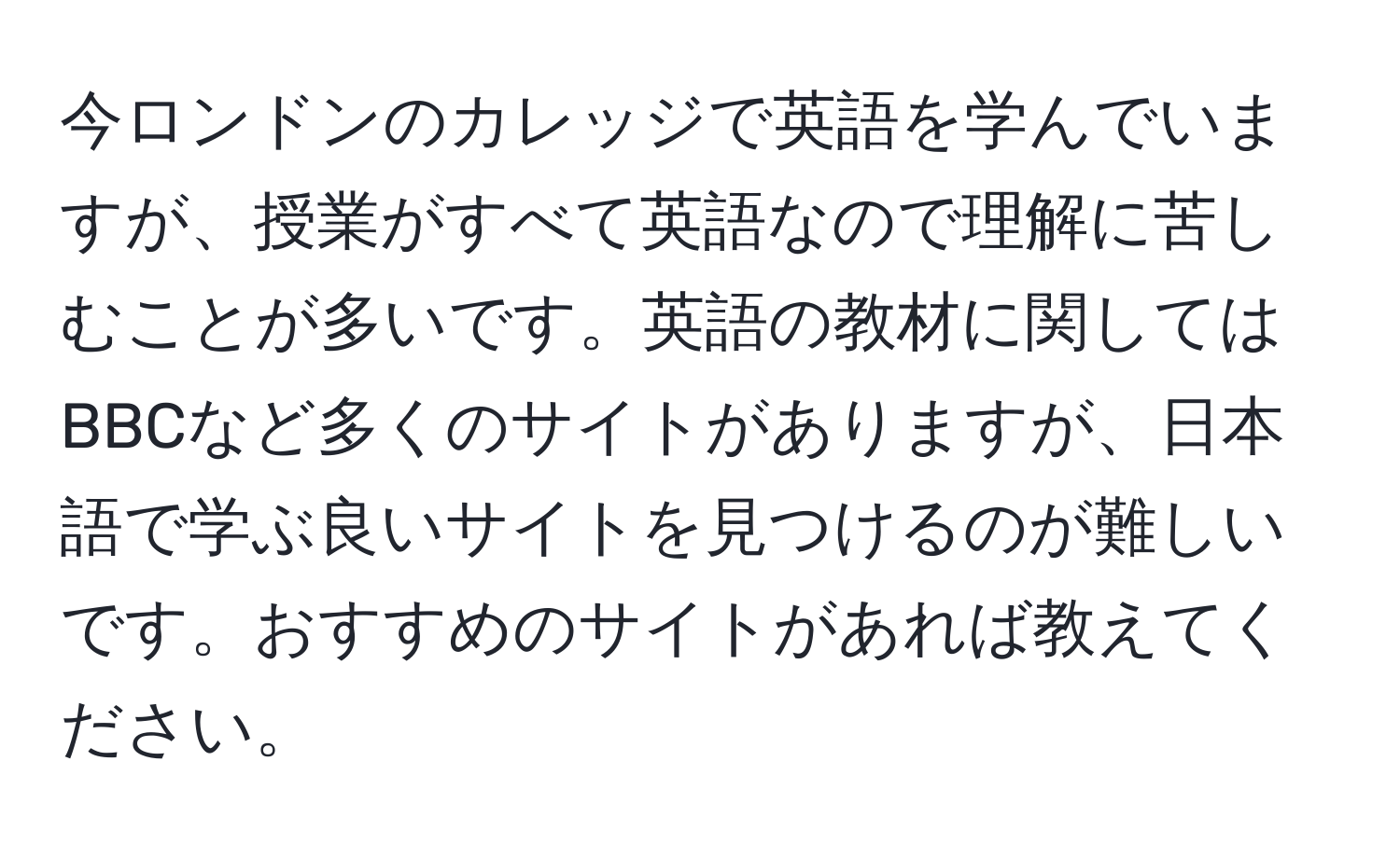 今ロンドンのカレッジで英語を学んでいますが、授業がすべて英語なので理解に苦しむことが多いです。英語の教材に関してはBBCなど多くのサイトがありますが、日本語で学ぶ良いサイトを見つけるのが難しいです。おすすめのサイトがあれば教えてください。