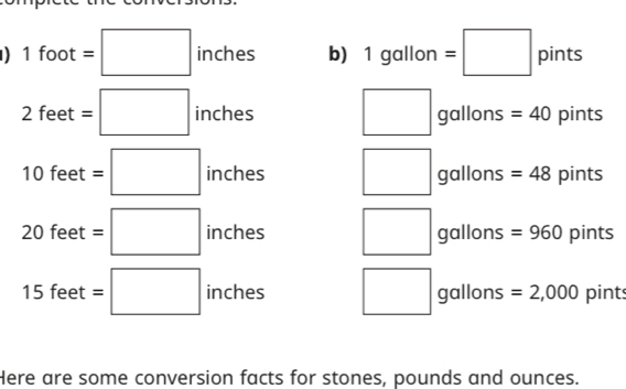 ) 1 foot =□ inches b) 1 gallon =□ pints
□ ,□ )
2 feet =□ inches gallons =40 pints
7 0 feet =□ inches gallons =48 pints
20feet=□ inches gallons =960 pints
15 fee t =□ inches gallons =2,000 pints
Here are some conversion facts for stones, pounds and ounces.