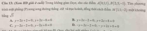 (Xem HD giải ở cuối) Trong không gian Oxyz, cho các điểm A(0;1;1), B(2;5;-1). Tìm phương
trình mặt phẳng (P) song song đường thẳng AB và trục hoành, đồng thời cách điểm M(1;1;-2) một khoảng
bằng sqrt(5)
A. y+2z+2=0; y+2z-8=0 B. y+2z-2=0; y+2z+8=0
C. y-2z-2=0; y-2z+8=0 D. -y+2z-2=0; -y+2z+8=0
C đ ộ Coz, cho hai mặt nh ả n