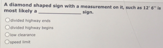 A diamond shaped sign with a measurement on it, such as 12'6'' is
most likely a _sign.
divided highway ends
divided highway begins
low clearance
speed limit